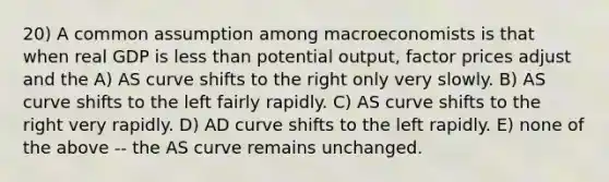 20) A common assumption among macroeconomists is that when real GDP is less than potential output, factor prices adjust and the A) AS curve shifts to the right only very slowly. B) AS curve shifts to the left fairly rapidly. C) AS curve shifts to the right very rapidly. D) AD curve shifts to the left rapidly. E) none of the above -- the AS curve remains unchanged.