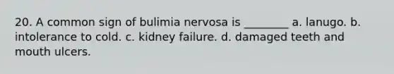 20. A common sign of bulimia nervosa is ________ a. lanugo. b. intolerance to cold. c. kidney failure. d. damaged teeth and mouth ulcers.