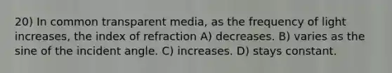 20) In common transparent media, as the frequency of light increases, the index of refraction A) decreases. B) varies as the sine of the incident angle. C) increases. D) stays constant.