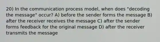 20) In the communication process model, when does "decoding the message" occur? A) before the sender forms the message B) after the receiver receives the message C) after the sender forms feedback for the original message D) after the receiver transmits the message