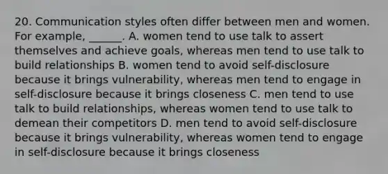 20. Communication styles often differ between men and women. For example, ______. A. women tend to use talk to assert themselves and achieve goals, whereas men tend to use talk to build relationships B. women tend to avoid self-disclosure because it brings vulnerability, whereas men tend to engage in self-disclosure because it brings closeness C. men tend to use talk to build relationships, whereas women tend to use talk to demean their competitors D. men tend to avoid self-disclosure because it brings vulnerability, whereas women tend to engage in self-disclosure because it brings closeness