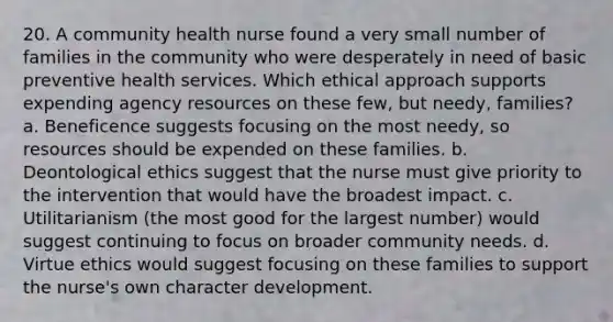 20. A community health nurse found a very small number of families in the community who were desperately in need of basic preventive health services. Which ethical approach supports expending agency resources on these few, but needy, families? a. Beneficence suggests focusing on the most needy, so resources should be expended on these families. b. Deontological ethics suggest that the nurse must give priority to the intervention that would have the broadest impact. c. Utilitarianism (the most good for the largest number) would suggest continuing to focus on broader community needs. d. Virtue ethics would suggest focusing on these families to support the nurse's own character development.