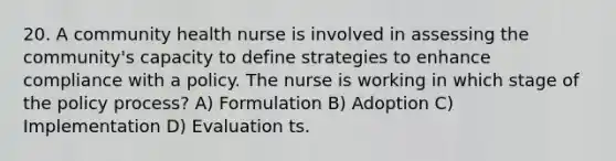 20. A community health nurse is involved in assessing the community's capacity to define strategies to enhance compliance with a policy. The nurse is working in which stage of the policy process? A) Formulation B) Adoption C) Implementation D) Evaluation ts.