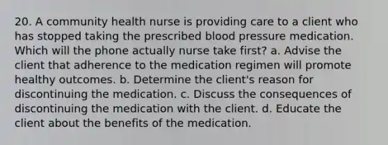 20. A community health nurse is providing care to a client who has stopped taking the prescribed blood pressure medication. Which will the phone actually nurse take first? a. Advise the client that adherence to the medication regimen will promote healthy outcomes. b. Determine the client's reason for discontinuing the medication. c. Discuss the consequences of discontinuing the medication with the client. d. Educate the client about the benefits of the medication.