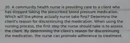 20. A community health nurse is providing care to a client who has stopped taking the prescribed blood pressure medication. Which will the phone actually nurse take first? Determine the client's reason for discontinuing the medication. When using the nursing process, the first step the nurse should take is to assess the client. By determining the client's reason for discontinuing the medication, the nurse can promote adherence to treatment.