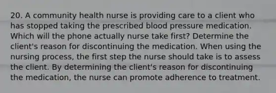 20. A community health nurse is providing care to a client who has stopped taking the prescribed blood pressure medication. Which will the phone actually nurse take first? Determine the client's reason for discontinuing the medication. When using the nursing process, the first step the nurse should take is to assess the client. By determining the client's reason for discontinuing the medication, the nurse can promote adherence to treatment.