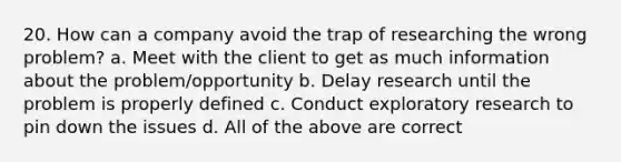 20. How can a company avoid the trap of researching the wrong problem? a. Meet with the client to get as much information about the problem/opportunity b. Delay research until the problem is properly defined c. Conduct exploratory research to pin down the issues d. All of the above are correct