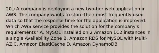 20.) A company is deploying a new two-tier web application in AWS. The company wants to store their most frequently used data so that the response time for the application is improved. Which AWS service provides the solution for the company's requirements? A. MySQL Installed on 2 Amazon EC2 instances in a single Availability Zone B. Amazon RDS for MySQL with Multi-AZ C. Amazon ElastiCache D. Amazon DynamoDB