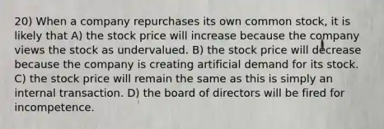 20) When a company repurchases its own common stock, it is likely that A) the stock price will increase because the company views the stock as undervalued. B) the stock price will decrease because the company is creating artificial demand for its stock. C) the stock price will remain the same as this is simply an internal transaction. D) the board of directors will be fired for incompetence.