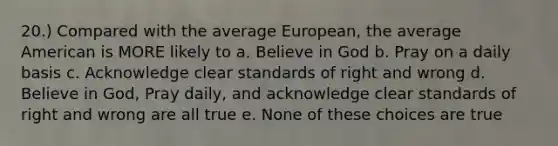 20.) Compared with the average European, the average American is MORE likely to a. Believe in God b. Pray on a daily basis c. Acknowledge clear standards of right and wrong d. Believe in God, Pray daily, and acknowledge clear standards of right and wrong are all true e. None of these choices are true