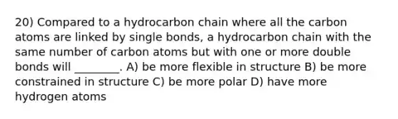 20) Compared to a hydrocarbon chain where all the carbon atoms are linked by single bonds, a hydrocarbon chain with the same number of carbon atoms but with one or more double bonds will ________. A) be more flexible in structure B) be more constrained in structure C) be more polar D) have more hydrogen atoms