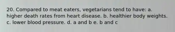 20. Compared to meat eaters, vegetarians tend to have: a. higher death rates from heart disease. b. healthier body weights. c. lower blood pressure. d. a and b e. b and c