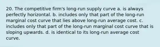 20. The competitive firm's long-run supply curve a. is always perfectly horizontal. b. includes only that part of the long-run marginal cost curve that lies above long-run average cost. c. includes only that part of the long-run marginal cost curve that is sloping upwards. d. is identical to its long-run average cost curve.