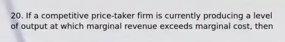 20. If a competitive price-taker firm is currently producing a level of output at which marginal revenue exceeds marginal cost, then