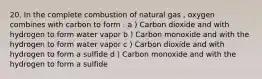 20. In the complete combustion of natural gas , oxygen combines with carbon to form : a ) Carbon dioxide and with hydrogen to form water vapor b ) Carbon monoxide and with the hydrogen to form water vapor c ) Carbon dioxide and with hydrogen to form a sulfide d ) Carbon monoxide and with the hydrogen to form a sulfide