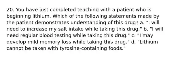 20. You have just completed teaching with a patient who is beginning lithium. Which of the following statements made by the patient demonstrates understanding of this drug? a. "I will need to increase my salt intake while taking this drug." b. "I will need regular blood testing while taking this drug." c. "I may develop mild memory loss while taking this drug." d. "Lithium cannot be taken with tyrosine-containing foods."