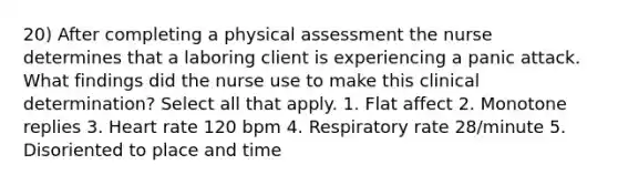 20) After completing a physical assessment the nurse determines that a laboring client is experiencing a panic attack. What findings did the nurse use to make this clinical determination? Select all that apply. 1. Flat affect 2. Monotone replies 3. Heart rate 120 bpm 4. Respiratory rate 28/minute 5. Disoriented to place and time