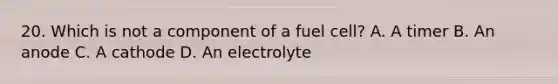 20. Which is not a component of a fuel cell? A. A timer B. An anode C. A cathode D. An electrolyte