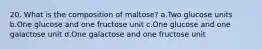 20. What is the composition of maltose? a.Two glucose units b.One glucose and one fructose unit c.One glucose and one galactose unit d.One galactose and one fructose unit