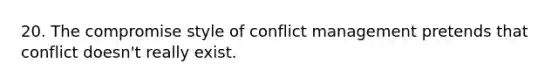 20. The compromise style of conflict management pretends that conflict doesn't really exist.