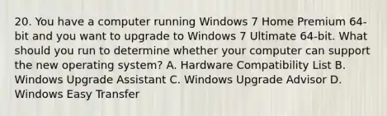 20. You have a computer running Windows 7 Home Premium 64-bit and you want to upgrade to Windows 7 Ultimate 64-bit. What should you run to determine whether your computer can support the new operating system? A. Hardware Compatibility List B. Windows Upgrade Assistant C. Windows Upgrade Advisor D. Windows Easy Transfer