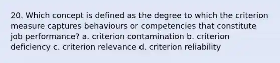 20. Which concept is defined as the degree to which the criterion measure captures behaviours or competencies that constitute job performance? a. criterion contamination b. criterion deficiency c. criterion relevance d. criterion reliability