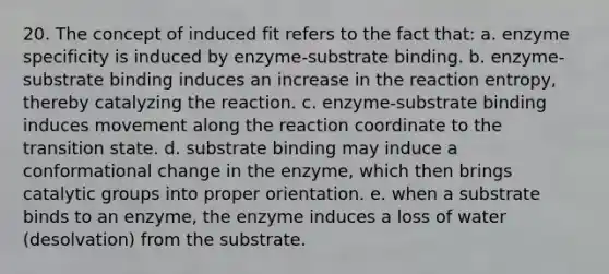 20. The concept of induced fit refers to the fact that: a. enzyme specificity is induced by enzyme-substrate binding. b. enzyme-substrate binding induces an increase in the reaction entropy, thereby catalyzing the reaction. c. enzyme-substrate binding induces movement along the reaction coordinate to the transition state. d. substrate binding may induce a conformational change in the enzyme, which then brings catalytic groups into proper orientation. e. when a substrate binds to an enzyme, the enzyme induces a loss of water (desolvation) from the substrate.