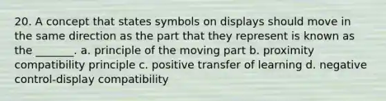 20. A concept that states symbols on displays should move in the same direction as the part that they represent is known as the _______. a. principle of the moving part b. proximity compatibility principle c. positive transfer of learning d. negative control-display compatibility