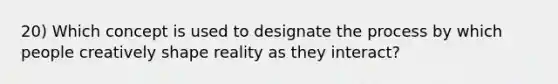 20) Which concept is used to designate the process by which people creatively shape reality as they interact?