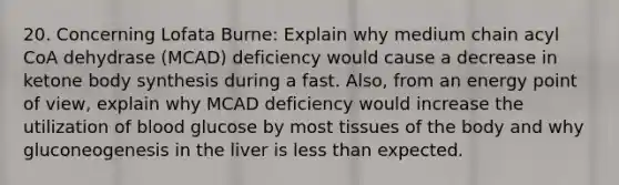 20. Concerning Lofata Burne: Explain why medium chain acyl CoA dehydrase (MCAD) deficiency would cause a decrease in ketone body synthesis during a fast. Also, from an energy point of view, explain why MCAD deficiency would increase the utilization of blood glucose by most tissues of the body and why gluconeogenesis in the liver is less than expected.