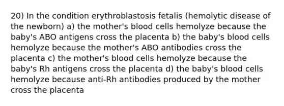 20) In the condition erythroblastosis fetalis (hemolytic disease of the newborn) a) the mother's blood cells hemolyze because the baby's ABO antigens cross the placenta b) the baby's blood cells hemolyze because the mother's ABO antibodies cross the placenta c) the mother's blood cells hemolyze because the baby's Rh antigens cross the placenta d) the baby's blood cells hemolyze because anti-Rh antibodies produced by the mother cross the placenta