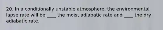 20. In a conditionally unstable atmosphere, the environmental lapse rate will be ____ the moist adiabatic rate and ____ the dry adiabatic rate.