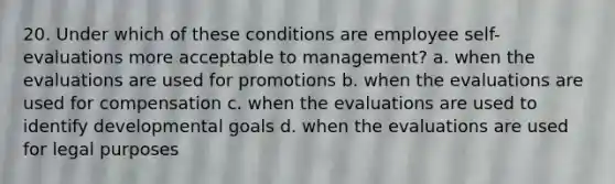 20. Under which of these conditions are employee self-evaluations more acceptable to management? a. when the evaluations are used for promotions b. when the evaluations are used for compensation c. when the evaluations are used to identify developmental goals d. when the evaluations are used for legal purposes