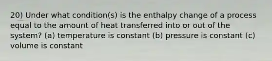 20) Under what condition(s) is the enthalpy change of a process equal to the amount of heat transferred into or out of the system? (a) temperature is constant (b) pressure is constant (c) volume is constant