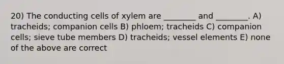 20) The conducting cells of xylem are ________ and ________. A) tracheids; companion cells B) phloem; tracheids C) companion cells; sieve tube members D) tracheids; vessel elements E) none of the above are correct