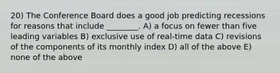 20) The Conference Board does a good job predicting recessions for reasons that include ________. A) a focus on fewer than five leading variables B) exclusive use of real-time data C) revisions of the components of its monthly index D) all of the above E) none of the above