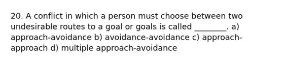 20. A conflict in which a person must choose between two undesirable routes to a goal or goals is called ________. a) approach-avoidance b) avoidance-avoidance c) approach-approach d) multiple approach-avoidance