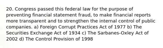 20. Congress passed this federal law for the purpose of preventing financial statement fraud, to make financial reports more transparent and to strengthen the internal control of public companies. a) Foreign Corrupt Practices Act of 1977 b) The Securities Exchange Act of 1934 c) The Sarbanes-Oxley Act of 2002 d) The Control Provision of 1998