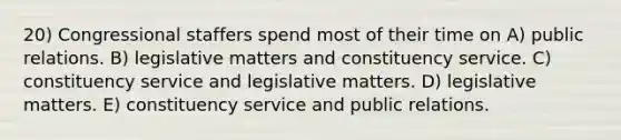 20) Congressional staffers spend most of their time on A) public relations. B) legislative matters and constituency service. C) constituency service and legislative matters. D) legislative matters. E) constituency service and public relations.