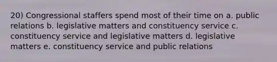 20) Congressional staffers spend most of their time on a. public relations b. legislative matters and constituency service c. constituency service and legislative matters d. legislative matters e. constituency service and public relations