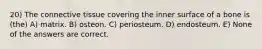 20) The connective tissue covering the inner surface of a bone is (the) A) matrix. B) osteon. C) periosteum. D) endosteum. E) None of the answers are correct.