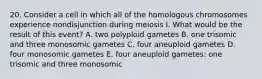 20. Consider a cell in which all of the homologous chromosomes experience nondisjunction during meiosis I. What would be the result of this event? A. two polyploid gametes B. one trisomic and three monosomic gametes C. four aneuploid gametes D. four monosomic gametes E. four aneuploid gametes: one trisomic and three monosomic