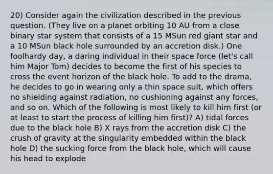 20) Consider again the civilization described in the previous question. (They live on a planet orbiting 10 AU from a close binary star system that consists of a 15 MSun red giant star and a 10 MSun black hole surrounded by an accretion disk.) One foolhardy day, a daring individual in their space force (let's call him Major Tom) decides to become the first of his species to cross the event horizon of the black hole. To add to the drama, he decides to go in wearing only a thin space suit, which offers no shielding against radiation, no cushioning against any forces, and so on. Which of the following is most likely to kill him first (or at least to start the process of killing him first)? A) tidal forces due to the black hole B) X rays from the accretion disk C) the crush of gravity at the singularity embedded within the black hole D) the sucking force from the black hole, which will cause his head to explode