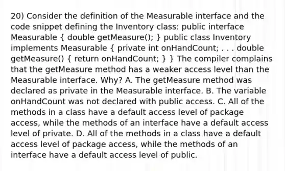 20) Consider the definition of the Measurable interface and the code snippet defining the Inventory class: public interface Measurable ( double getMeasure(); ) public class Inventory implements Measurable ( private int onHandCount; . . . double getMeasure() { return onHandCount; ) } The compiler complains that the getMeasure method has a weaker access level than the Measurable interface. Why? A. The getMeasure method was declared as private in the Measurable interface. B. The variable onHandCount was not declared with public access. C. All of the methods in a class have a default access level of package access, while the methods of an interface have a default access level of private. D. All of the methods in a class have a default access level of package access, while the methods of an interface have a default access level of public.