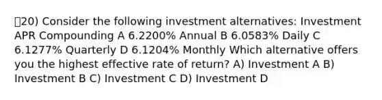 20) Consider the following investment alternatives: Investment APR Compounding A 6.2200% Annual B 6.0583% Daily C 6.1277% Quarterly D 6.1204% Monthly Which alternative offers you the highest effective rate of return? A) Investment A B) Investment B C) Investment C D) Investment D