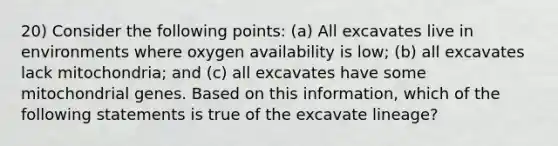 20) Consider the following points: (a) All excavates live in environments where oxygen availability is low; (b) all excavates lack mitochondria; and (c) all excavates have some mitochondrial genes. Based on this information, which of the following statements is true of the excavate lineage?