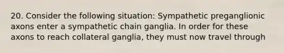 20. Consider the following situation: Sympathetic preganglionic axons enter a sympathetic chain ganglia. In order for these axons to reach collateral ganglia, they must now travel through