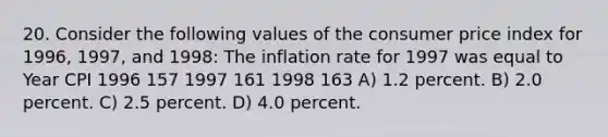 20. Consider the following values of the consumer price index for 1996, 1997, and 1998: The inflation rate for 1997 was equal to Year CPI 1996 157 1997 161 1998 163 A) 1.2 percent. B) 2.0 percent. C) 2.5 percent. D) 4.0 percent.