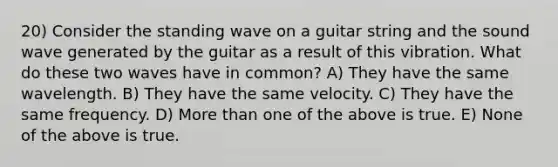 20) Consider the standing wave on a guitar string and the sound wave generated by the guitar as a result of this vibration. What do these two waves have in common? A) They have the same wavelength. B) They have the same velocity. C) They have the same frequency. D) <a href='https://www.questionai.com/knowledge/keWHlEPx42-more-than' class='anchor-knowledge'>more than</a> one of the above is true. E) None of the above is true.