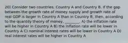 20) Consider two countries: Country A and Country B. If the gap between the growth rate of money supply and growth rate of real GDP is larger in Country A than in Country B, then, according to the quantity theory of money, ________. A) the inflation rate will be higher in Country A B) the inflation rate will be lower in Country A C) nominal interest rates will be lower in Country A D) real interest rates will be higher in Country A